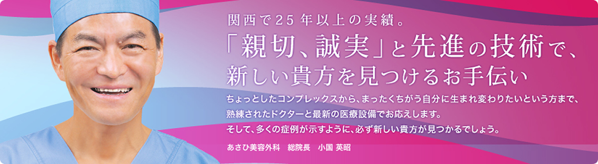 関西で20年以上の実績。「新設、誠実」と先進の技術で、新しい貴方を見つけるお手伝い ちょっとしたコンプレックスから、まったくちがう自分に生まれ変わりたいという方まで、熟練されたドクターと最新の医療設備でお応えします。そして、多くの症例が示すように、必ず新しい貴方が見つかるでしょう。あさひ美容外科総院長　小国(おぐに)  英昭(ひであき)